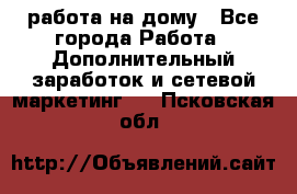 работа на дому - Все города Работа » Дополнительный заработок и сетевой маркетинг   . Псковская обл.